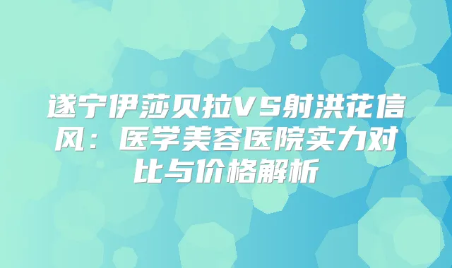 遂宁伊莎贝拉VS射洪花信风：医学美容医院实力对比与价格解析