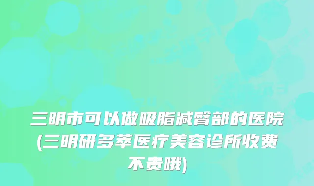 三明市可以做吸脂减臀部的医院(三明研多萃医疗美容诊所收费不贵哦)