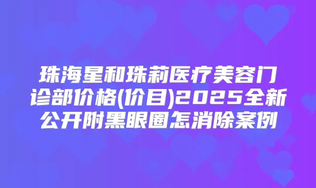 珠海星和珠莉医疗美容门诊部价格(价目)2025全新公开附黑眼圈怎消除案例
