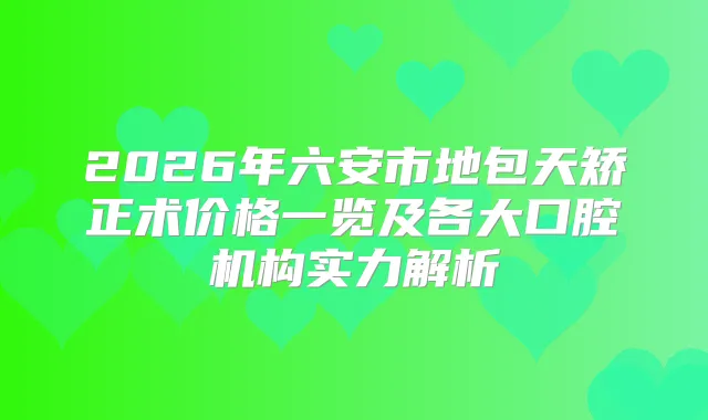 2026年六安市地包天矫正术价格一览及各大口腔机构实力解析