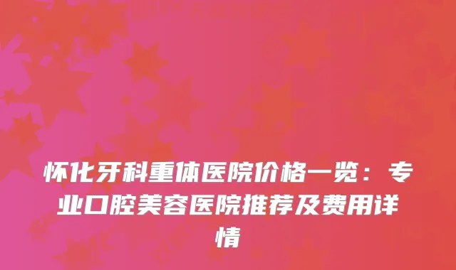 怀化牙科重体医院价格一览：专业口腔美容医院推荐及费用详情