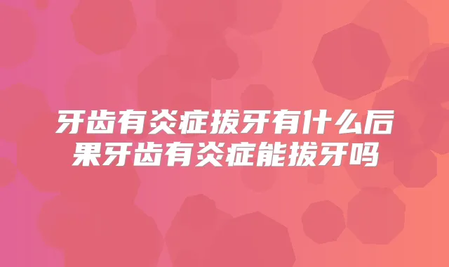 牙齿有炎症拔牙有什么后果牙齿有炎症能拔牙吗
