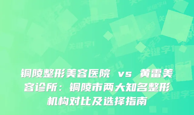 铜陵整形美容医院 vs 黄雷美容诊所：铜陵市两大知名整形机构对比及选择指南