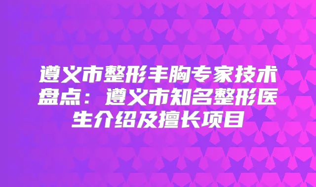 遵义市整形丰胸专家技术盘点:遵义市知名整形医生介绍及擅长项目