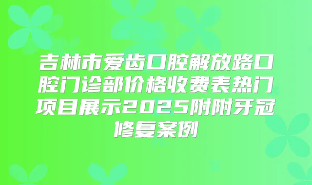 吉林市爱齿口腔解放路口腔门诊部价格收费表热门项目展示2025附附牙冠修复案例