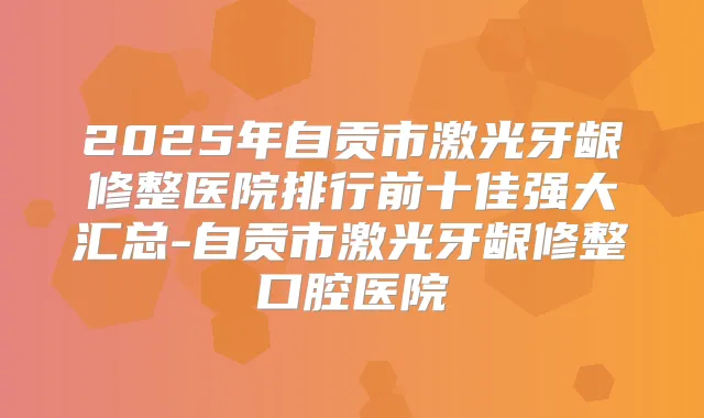 2025年自贡市激光牙龈修整医院排行前十佳强大汇总-自贡市激光牙龈修整口腔医院