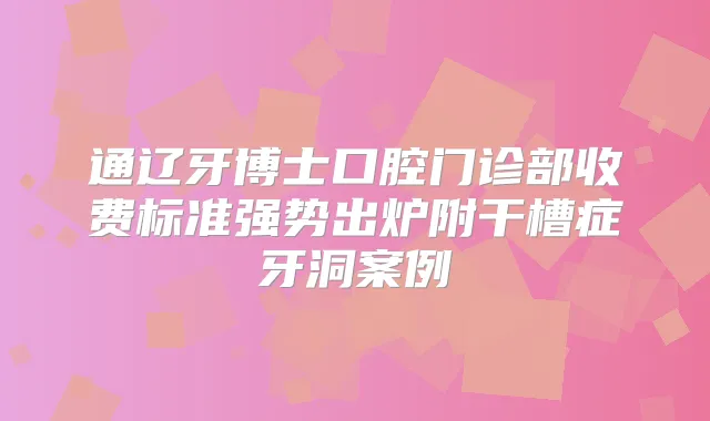 通辽牙博士口腔门诊部收费标准强势出炉附干槽症牙洞案例