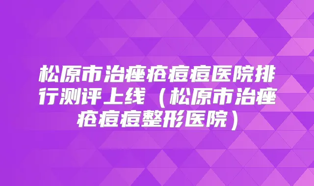 松原市治痤疮痘痘医院排行测评上线(松原市治痤疮痘痘整形医院)