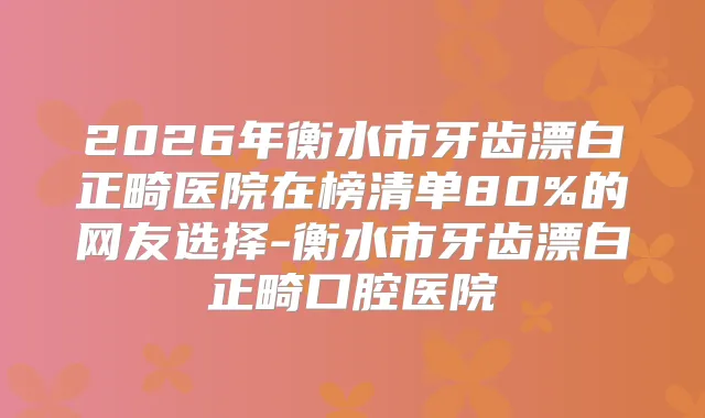 2026年衡水市牙齿漂白正畸医院在榜清单80%的网友选择-衡水市牙齿漂白正畸口腔医院