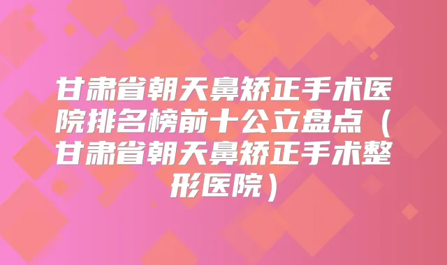 甘肃省朝天鼻矫正手术医院排名榜前十公立盘点（甘肃省朝天鼻矫正手术整形医院）