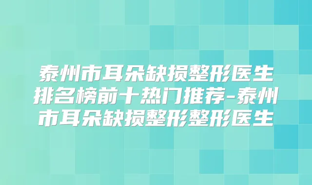 泰州市耳朵缺损整形医生排名榜前十热门推荐-泰州市耳朵缺损整形整形医生