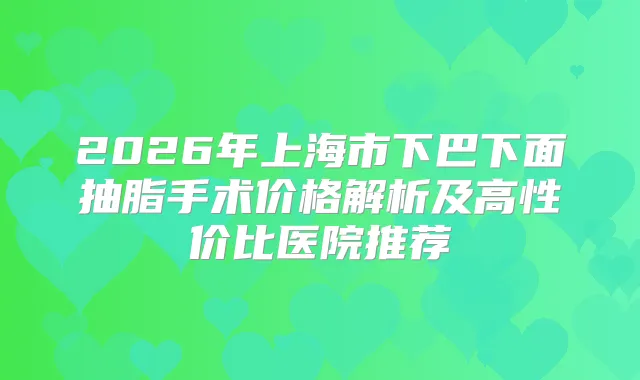 2026年上海市下巴下面抽脂手术价格解析及高性价比医院推荐