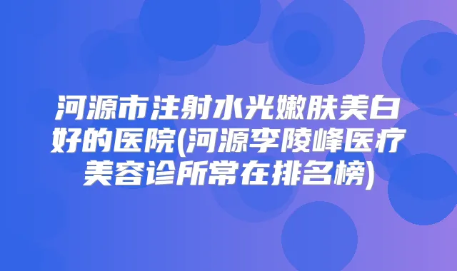 河源市注射水光嫩肤美白好的医院(河源李陵峰医疗美容诊所常在排名榜)