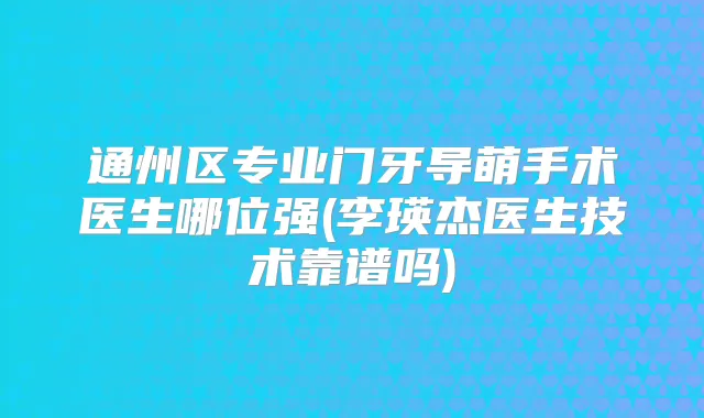 通州区专业门牙导萌手术医生哪位强(李瑛杰医生技术靠谱吗)