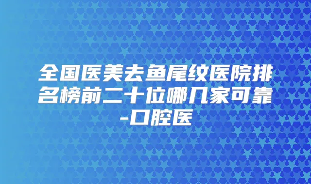 全国医美去鱼尾纹医院排名榜前二十位哪几家可靠-口腔医