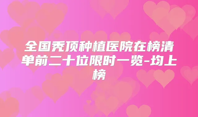 全国秃顶种植医院在榜清单前二十位限时一览-均上榜