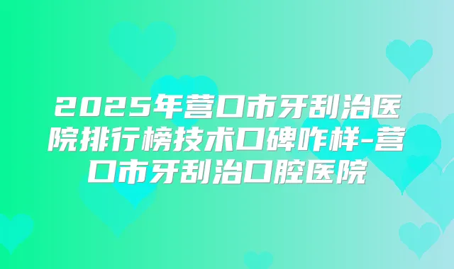 2025年营口市牙刮治医院排行榜技术口碑咋样-营口市牙刮治口腔医院