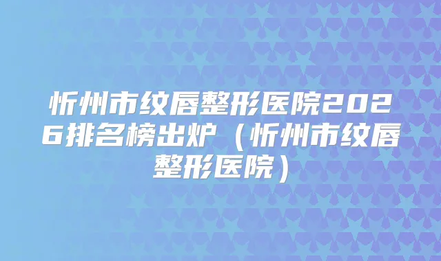 忻州市纹唇整形医院2026排名榜出炉（忻州市纹唇整形医院）