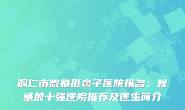 铜仁市微整形鼻子医院排名：前十强医院推荐及医生简介