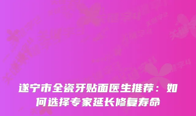 遂宁市全瓷牙贴面医生推荐：如何选择专家延长修复寿命