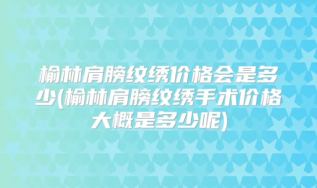 榆林肩膀纹绣价格会是多少(榆林肩膀纹绣手术价格大概是多少呢)