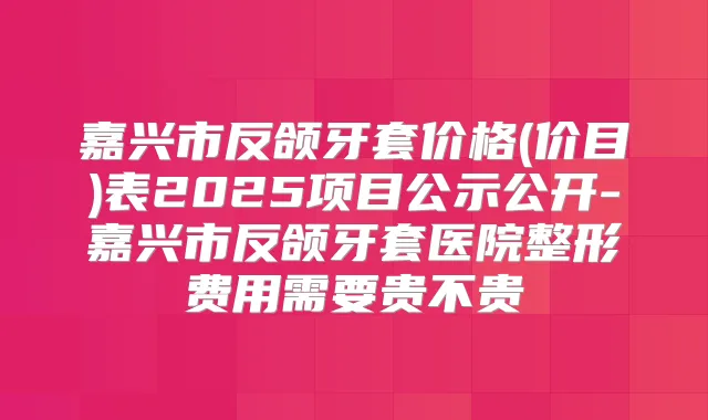 嘉兴市反颌牙套价格(价目)表2025项目公示公开-嘉兴市反颌牙套医院整形费用需要贵不贵