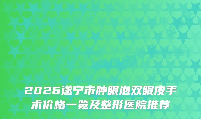 2026遂宁市肿眼泡双眼皮手术价格一览及整形医院推荐