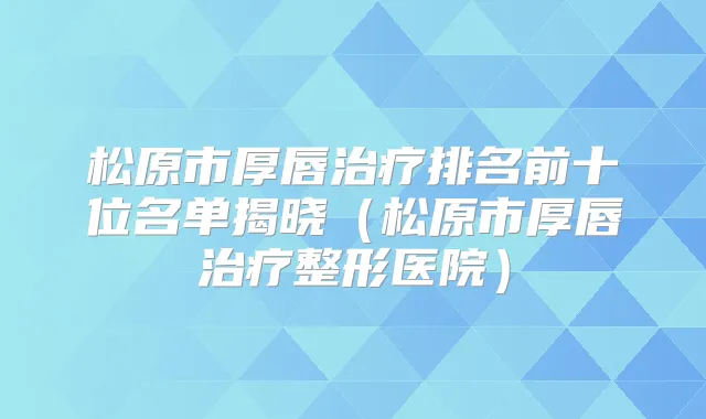 松原市厚唇排名前十位名单揭晓（松原市厚唇整形医院）