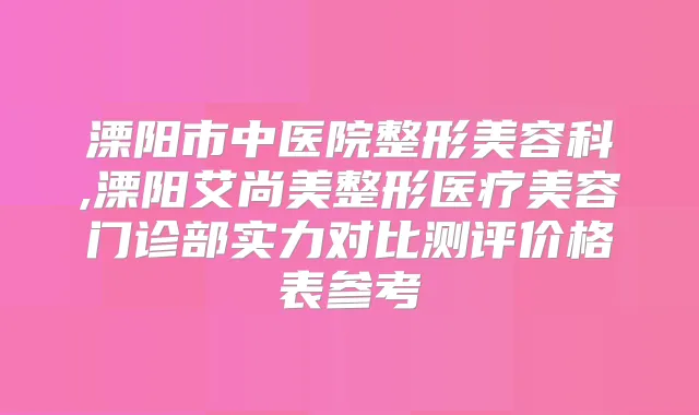溧阳市中医院整形美容科,溧阳艾尚美整形医疗美容门诊部实力对比测评价格表参考