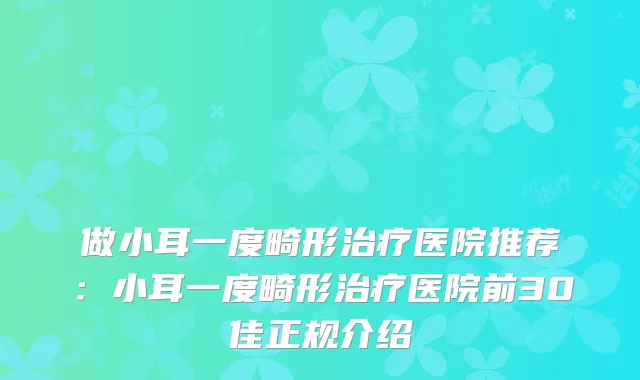 做小耳一度畸形医院推荐：小耳一度畸形医院前30佳正规介绍
