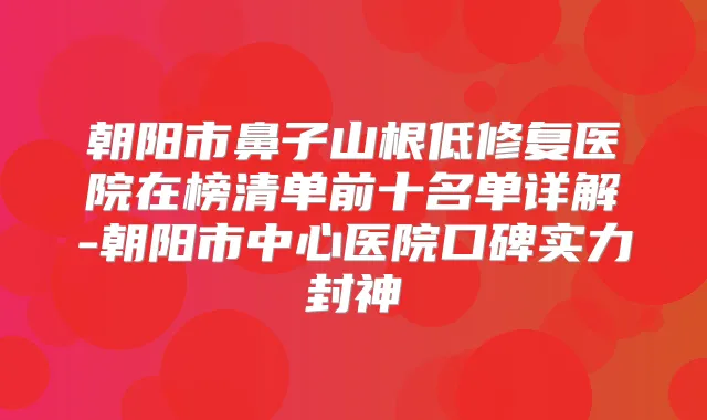 朝阳市鼻子山根低修复医院在榜清单前十名单详解-朝阳市中心医院口碑实力封神