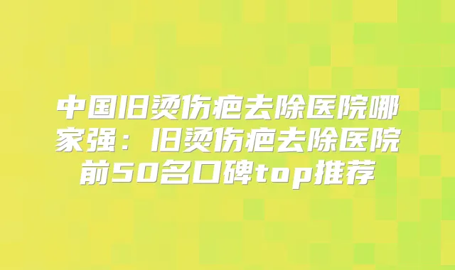 中国旧烫伤疤去除医院哪家强：旧烫伤疤去除医院前50名口碑top推荐