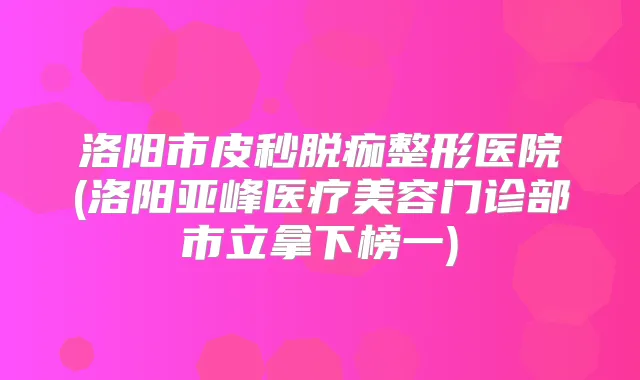 洛阳市皮秒脱痂整形医院(洛阳亚峰医疗美容门诊部市立拿下榜一)