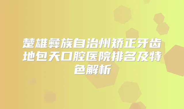 楚雄彝族自治州矫正牙齿地包天口腔医院排名及特色解析