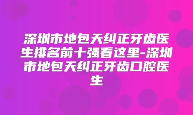 深圳市地包天纠正牙齿医生排名前十强看这里-深圳市地包天纠正牙齿口腔医生