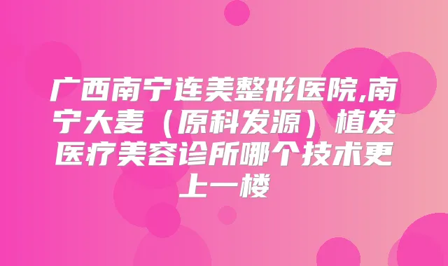 广西南宁连美整形医院,南宁大麦(原科发源)植发医疗美容诊所哪个技术更上一楼
