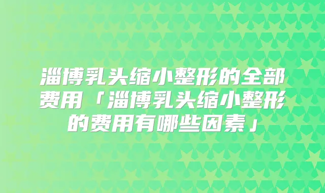 淄博乳头缩小整形的全部费用「淄博乳头缩小整形的费用有哪些因素」