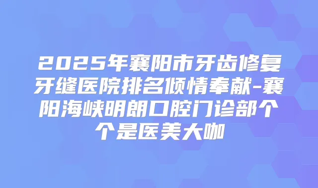 2025年襄阳市牙齿修复牙缝医院排名倾情奉献-襄阳海峡明朗口腔门诊部个个是医美大咖