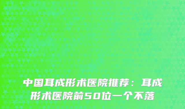 中国耳成形术医院推荐：耳成形术医院前50位一个不落