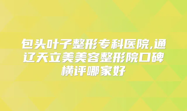 包头叶子整形专科医院,通辽天立美美容整形院口碑横评哪家好