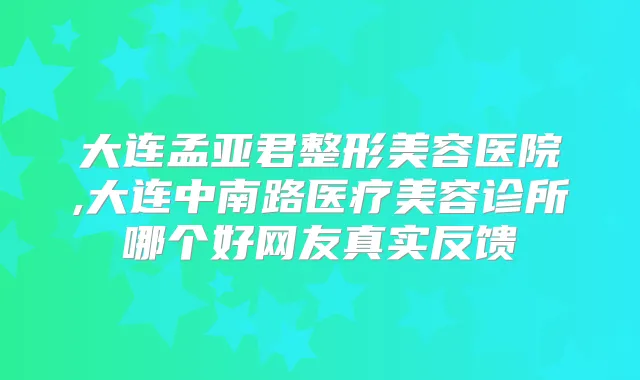 大连孟亚君整形美容医院,大连中南路医疗美容诊所哪个好网友真实反馈
