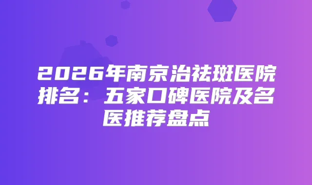 2026年南京治祛斑医院排名：五家口碑医院及名医推荐盘点