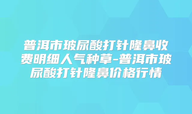 普洱市玻尿酸打针隆鼻收费明细人气种草-普洱市玻尿酸打针隆鼻价格行情