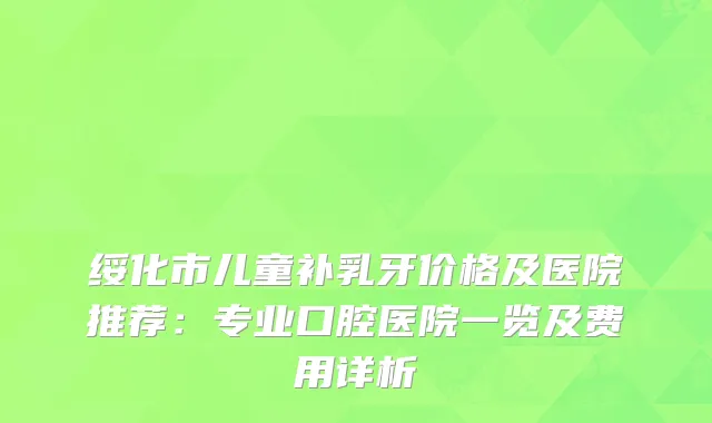 绥化市儿童补乳牙价格及医院推荐：专业口腔医院一览及费用详析