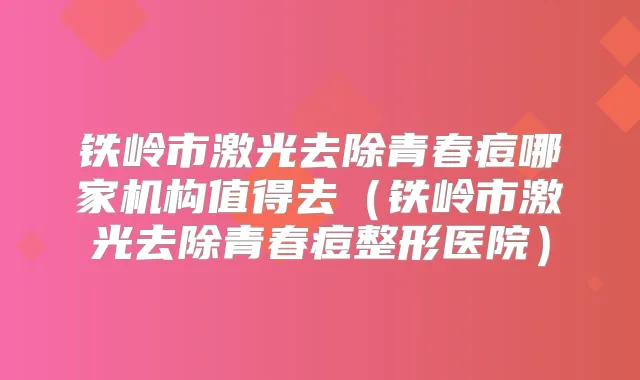 铁岭市激光去除青春痘哪家机构值得去（铁岭市激光去除青春痘整形医院）