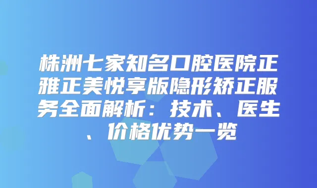 株洲七家知名口腔医院正雅正美悦享版隐形矫正服务全面解析:技术、医生、价格优势一览