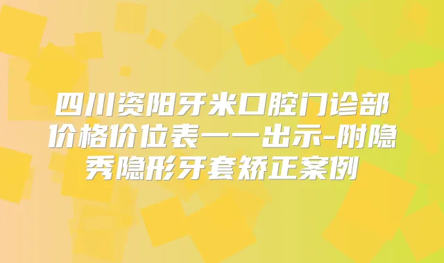 四川资阳牙米口腔门诊部价格价位表一一出示-附隐秀隐形牙套矫正案例