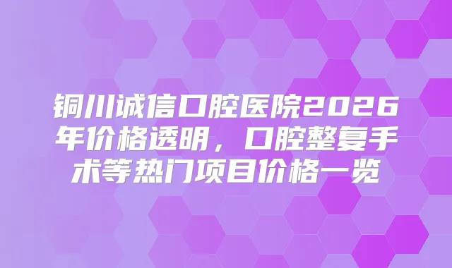 铜川诚信口腔医院2026年价格透明，口腔整复手术等热门项目价格一览