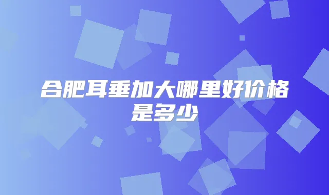 合肥耳垂加大哪里好价格是多少