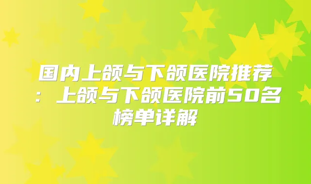 国内上颌与下颌医院推荐:上颌与下颌医院前50名榜单详解